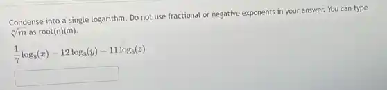 Condense into a single logarithm. Do not use fractional or negative exponents in your answer.You can type
sqrt [n](m) as root(n)(m).
(1)/(7)log_(8)(x)-12log_(8)(y)-11log_(8)(z)
square
