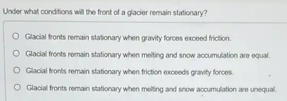 Under what conditions will the front of a glacier remain stationary?
Glacial fronts remain stationary when gravity forces exceed friction.
Glacial fronts remain stationary when melling and snow accumulation are equal.
Glacial fronts remain stationary when friction exceeds gravity forces.
Glacial fronts remain stationary when melting and snow accumulation are unequal.