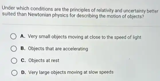Under which conditions are the principles of relativity and uncertainty better
suited than Newtonian physics for describing the motion of objects?
A. Very small objects moving at close to the speed of light
B. Objects that are accelerating
C. Objects at rest
D. Very large objects moving at slow speeds