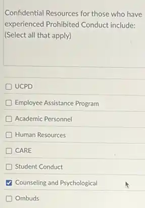 Confidential Resources for those who have
experienced Prohibited Conduct include:
(Select all that apply)
UCPD
Employee Assistance Program
Academic Personnel
Human Resources
CARE
Student Conduct
Counseling and Psychological
Ombuds