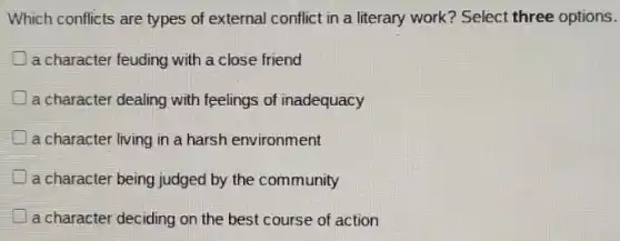 Which conflicts are types of external conflict in a literary work? Select three options.
a character feuding with a close friend
) a character dealing with feelings of inadequacy
a character living in a harsh environment
a character being judged by the community
a character deciding on the best course of action