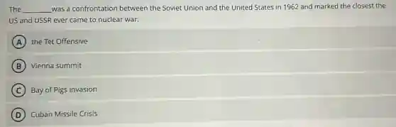 The __ was a confrontation between the Soviet Union and the United States in 1962 and marked the closest the
US and USSR ever came to nuclear war.
A the Tet Offensive
B Vienna summit
C Bay of Pigs invasion
D Cuban Missile Crisis
