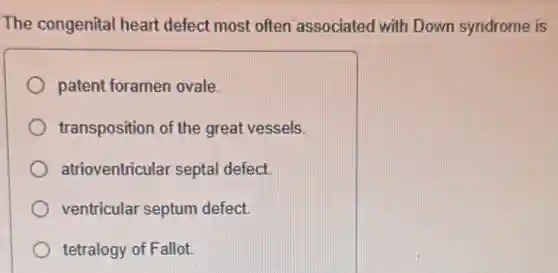 The congenital heart defect most often associated with Down syndrome is
patent foramen ovale.
transposition of the great vessels.
atrioventricular septal defect
ventricular septum defect
tetralogy of Fallot.