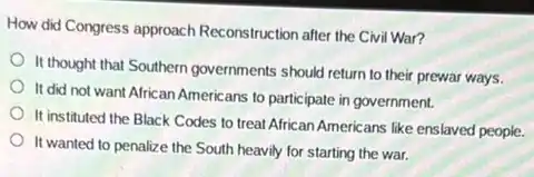 How did Congress approach Reconstruction after the Civi War?
It thought that Southern governments should return to their prewar ways.
It did not want African Americans to participate in government.
It instituted the Black Codes to treat African Americans like enslaved people.
It wanted to penalize the South heavily for starting the war.