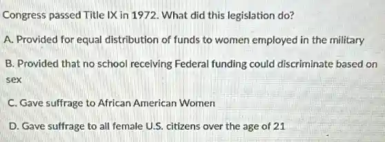 Congress passed Title IX in 1972. What did this legislation do?
A. Provided for equal distribution of funds to women employed in the military
B. Provided that no school receiving Federal funding could discriminate based on
sex
C. Gave suffrage to African American Women
D. Gave suffrage to all female U.S. citizens over the age of 21