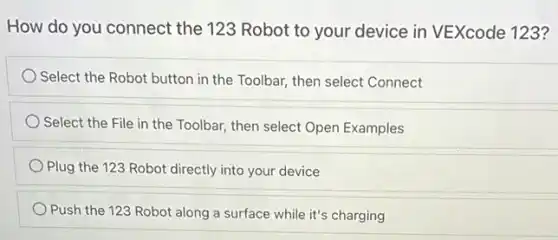 How do you connect the 123 Robot to your device in VEXcode 123?
Select the Robot button in the Toolbar, then select Connect
Select the File in the Toolbar, then select Open Examples
Plug the 123 Robot directly into your device
Push the 123 Robot along a surface while it's charging