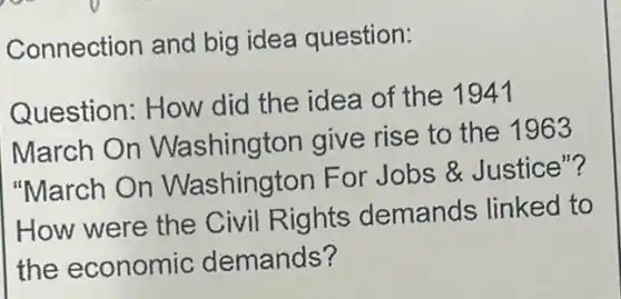 Connection and big idea question:
Question: How did the idea of the 1941
March On Washington give rise to the 1963
"March On Washington For Jobs & Justice"?
How were the Civil Rights demands linked to
the economic demands?