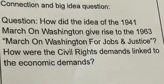Connection and big idea question:
Question:How did the idea of the 1941
March On Washington give rise to the 1963
"March On Washington For Jobs &Justice"?
How were the Civil Rights demands linked to
the economic demands?