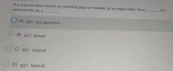 If a connection meets an existing pipe or header at an angle other than
__ , it's referred to as a __
A) 90^circ ; tee junction
B) 45^circ linear
C) 90^circ lateral
D) 45^circ lateral