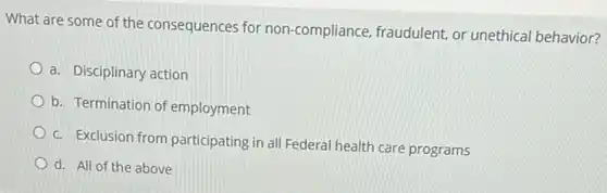 What are some of the consequences for non -compliance, fraudulent, or unethical behavior?
a. Disciplinary action
b. Termination of employment
c. Exclusion from participating in all Federal health care programs
d. All of the above