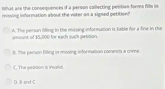 What are the consequences if a person collecting petition forms fills in
missing information about the voter on a signed petition?
A. The person filling in the missing information is liable for a fine in the
amount of 5,000 for each such petition.
B. The person filling in missing information commits a crime.
C. The petition is invalid.
D. B and C