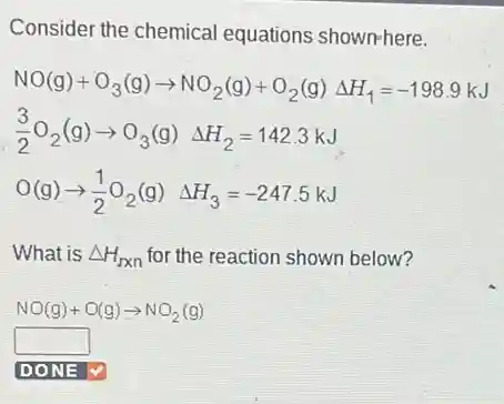 Consider the chemical equations shown-here.
NO(g)+O_(3)(g)arrow NO_(2)(g)+O_(2)(g)Delta H_(1)=-198.9kJ
(3)/(2)O_(2)(g)arrow O_(3)(g)Delta H_(2)=142.3kJ
O(g)arrow (1)/(2)O_(2)(g)Delta H_(3)=-247.5kJ
What is Delta H_(rxn) for the reaction shown below?
NO(g)+O(g)arrow NO_(2)(g)
square