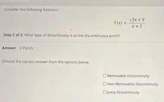 Consider the following function:
f(x)=(-5x+9)/(x+2)
Step 2 of 2:What type of discontinuity is at the discontinuous point?
Answer 2 Points
Choose the correct answer from the options below.
Removable Discontinuity
Non-Removable Discontinuity
Jump Discontinuity