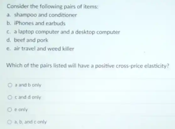 Consider the following pairs of items:
a. shampoo and conditioner
b. iPhones and earbuds
c. a laptop computer and a desktop computer
d. beef and pork
e. air travel and weed killer
Which of the pairs listed will have a positive cross-price elasticity?
a and b only
c and d only
e only
a, b, and c only