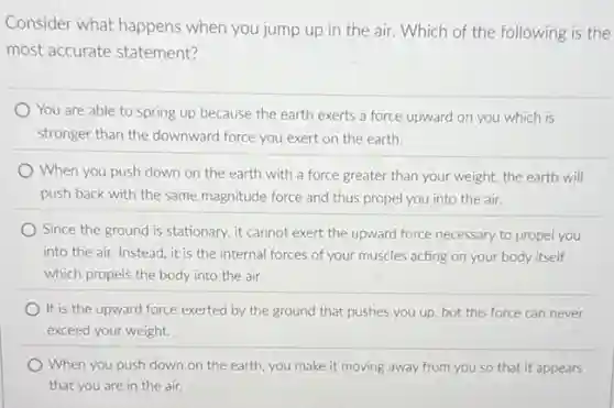 Consider what happens when you jump up in the air. Which of the following is the
most accurate statement?
You are able to spring up because the earth exerts a force upward on you which is
stronger than the downward force you exert on the earth.
When you push down on the earth with a force greater than your weight, the earth will
push back with the same magnitude force and thus propel you into the air.
Since the ground is stationary, it cannot exert the upward force necessary to propel you
into the air. Instead it is the internal forces of your muscles acting on your body itself
which propels the body into the air.
It is the upward force exerted by the ground that pushes you up, but this force can never
exceed your weight.
When you push down on the earth, you make it moving away from you so that it appears
that you are in the air.