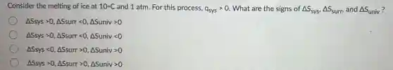 Consider the melting of ice at 10^circ C and 1 atm. For this process, q_(sys)gt 0 What are the signs of Delta S_(sys),Delta S_(surr), and Delta S_(univ)
Delta Ssysgt 0,Delta Ssurrlt 0,Delta Sunivgt 0
Delta Ssysgt 0,Delta Ssurrlt 0,Delta Sunivlt 0
Delta Ssyslt 0,Delta Ssurrgt 0,Delta Sunivgt 0
Delta Ssysgt 0,Delta Ssurrgt 0,Delta Sunivgt 0