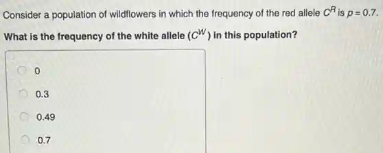 Consider a population of wildflowers in which the frequency of the red allele C^R is p=0.7
What is the frequency of the white allele (C^W) in this population?
o
0.3
0.49
0.7