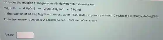 Consider the reaction of magnesium silicide with water shown below:
Mg_(2)Si(s)+4H_(2)O(l)arrow 2Mg(OH)_(2)(aq)+SiH_(4)(g)
In the reaction of 13.13 g Mg_(2)Si with excess water, 16.03 g Mg(OH)_(2) were produced. Calculate the percent yield of Mg(OH)_(2)
Enter the answer rounded to 2 decimal places.Units are not necessary.
Answer: square