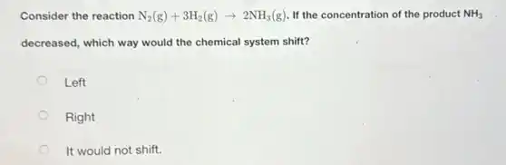Consider the reaction N_(2)(g)+3H_(2)(g)arrow 2NH_(3)(g) If the concentration of the product NH_(3)
decreased, which way would the chemical system shift?
Left
Right
It would not shift.