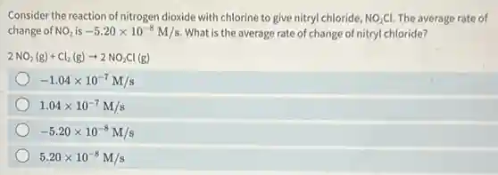 Consider the reaction of nitrogen dioxide with chlorine to give nitryl chloride, NO_(2)Cl. The average rate of
change of NO_(2) is -5.20times 10^-8M/s What is the average rate of change of nitryl chloride?
2NO_(2)(g)+Cl_(2)(g)arrow 2NO_(2)Cl(g)
-1.04times 10^-7M/s
1.04times 10^-7M/s
-5.20times 10^-8M/s
5.20times 10^-8M/s