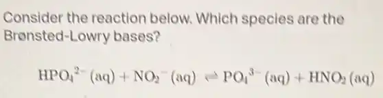 Consider the reaction below Which species are the
Bronsted-Lowry bases?
HPO_(4)^2-(aq)+NO_(2)^-(aq)leftharpoons PO_(4)^3-(aq)+HNO_(2)(aq)