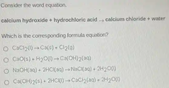 Consider the word equation.
calcium hydroxide+hydrochloric acidLongrightarrow calcium chloride+water
Which is the corresponding formula equation?
CaCl_(2)(l)arrow Ca(s)+Cl_(2)(g)
CaO(s)+H_(2)O(l)arrow Ca(OH)_(2)(aq)
NaOH(aq)+2HCl(aq)arrow NaCl(aq)+2H_(2)O(l)
Ca(OH)_(2)(s)+2HCl(l)arrow CaCl_(2)(aq)+2H_(2)O(l)