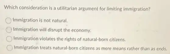 Which consideration is a utilitarian argument for limiting immigration?
Immigration is not natural
Immigration will disrupt the economy.
Immigration violates the rights of natural-born citizens.
Immigration treats natural-born citizens as mere means rather than as ends.