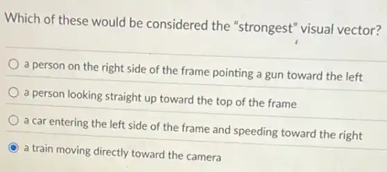 Which of these would be considered the "strongest" visual vector?
a person on the right side of the frame pointing a gun toward the left
a person looking straight up toward the top of the frame
a car entering the left side of the frame and speeding toward the right
a train moving directly toward the camera