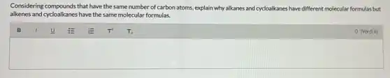 Considering compounds that have the same number of carbon atoms, explain why alkanes and cycloalkanes have different molecular formulas but
alkenes and cycloalkanes have the same molecular formulas.
0 Word(s)
square