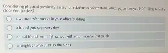 Considering physical proximity's effect on relationship formation, which person are you MOST likely to feel a
close connection?
a woman who works in your office building
a friend you see every day
an old friend from high school with whom you've lost touch
a neighbor who lives up the block