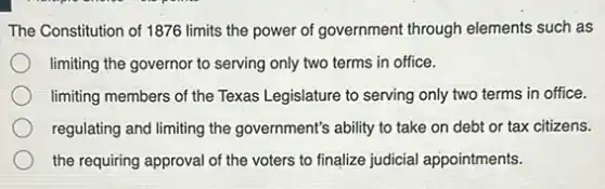 The Constitution of 1876 limits the power of government through elements such as
limiting the governor to serving only two terms in office.
limiting members of the Texas Legislature to serving only two terms in office.
regulating and limiting the government's ability to take on debt or tax citizens.
the requiring approval of the voters to finalize judicial appointments.
