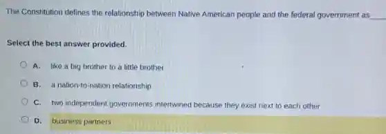 The Constitution defines the relationship between Native American people and the federal government as __
Select the best answer provided.
A. like a big brother to a little brother
B. a nation-to-nation relationship
C. two independent governments intertwined because they exist next to each other
D. business partners