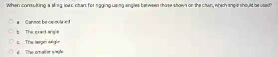 When consulting a sling load chart for rigging using angles between those shown on the chart,which angle should be used?
a. Cannot be calculated
b. The exact angle
c. The larger angle
d. The smaller angle