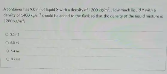 A container has 9.0 ml of liquid X with a density of 1200kg/m^3 How much liquid Y with a
density of 1400kg/m^3 should be added to the flask so that the density of the liquid mixture is
1280kg/m^3
3.5 ml
6.0 ml
6.4 ml
8.7 ml