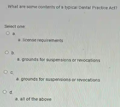What are some contents of a typical Dental Practice Act?
Select one:
a.
a. license requirements
b.
a. grounds for suspensions or revocations
C.
a. grounds for suspensions or revocations
d.
a. all of the above