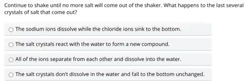 Continue to shake until no more salt will come out of the shaker. What happens to the last several
crystals of salt that come out?
The sodium ions dissolve while the chloride ions sink to the bottom.
The salt crystals react with the water to form a new compound.
All of the ions separate from each other and dissolve into the water.
The salt crystals don't dissolve in the water and fall to the bottom unchanged.