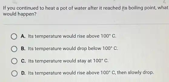If you continued to heat a pot of water after it reached its boiling point, what
would happen?
A. Its temperature would rise above 100^circ C
B. Its temperature would drop below 100^circ C
C. Its temperature would stay at 100^circ C
D. Its temperature would rise above 100^circ C then slowly drop.