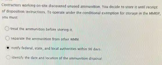 Contractors working on-site discovered unused ammunition. You decide to store it until receipt
of disposition instructions. To operate under the conditional exemption for storage in the MMRIP,
you must
treat the ammunition before storing it.
separate the ammunition from other WMM.
notify federal, state, and local authorities within 90 days.
identify the date and location of the ammunition disposal