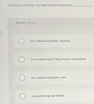 Contracts made by mentally impaired persons __
Multiple Choice
are, without exception, voldable
are voldable only if they involve necessaries
are, without exception, void
can sometimes be ratified