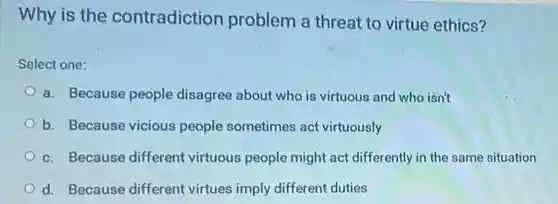 Why is the contradiction problem a threat to virtue ethics?
Select one:
a. Because people disagree about who is virtuous and who isn't
b. Because vicious people sometimes act virtuously
c. Because different virtuous people might act differently in the same situation
d. Because different virtues imply different duties