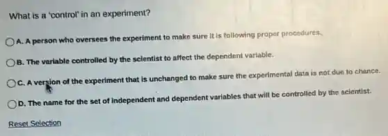 What is a 'control in an experiment?
A. A person who oversees the experiment to make sure it is following proper procedures.
B. The variable controlled by the scientist to affect the dependent variable.
C. A version of the experiment that is unchanged to make sure the experimental data is not due to chance.
D. The name for the set of independent and dependent variables that will be controlled by the scientist.