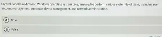 Control Panel is a Microsoft Windows operating system program used to perform various system-level tasks, including user
account management, computer device management, and network administration.
A True
B False