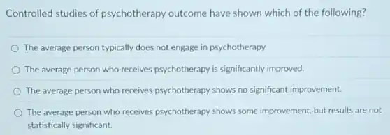 Controlled studies of psychotherapy outcome have shown which of the following?
The average person typically does not engage in psychotherapy
The average person who receives psychotherapy is significantly improved.
The average person who receives psychotherapy shows no significant improvement.
The average person who receives psychotherapy shows some improvement, but result;are not
statistically significant.