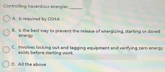 Controlling hazardous energies __
A. Is required by OSHA
B. Is the best way to prevent the release of energizing starting or stored
energy
C. Involves locking out and tagging equipment and verifying zero energy
exists before starting work