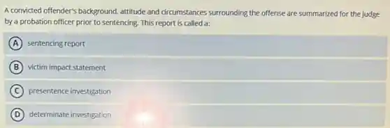 A convicted offender's background attitude and circumstances surrounding the offense are summarized for the judge
by a probation officer prior to sentencing. This report is called a:
A sentencing report
B victim impact statement
C presentence investigation
D determinate investigation