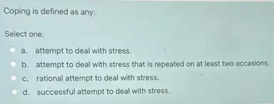 Coping is defined as any:
Select one:
a. attempt to deal with stress.
b. attempt to deal with stress that is repeated on at least two occasions.
c. rational attempt to deal with stress.
d. successful attempt to deal with stress.
