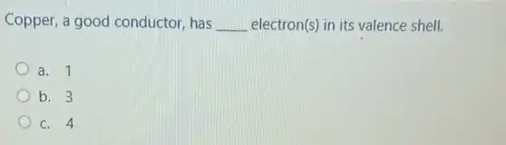 Copper, a good conductor, has __ electron(s) in its valence shell.
a. 1
b. 3
c. 4