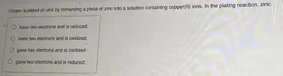 Copper is plated on zinc by immersing a piece of zinc into a solution containing copper(II) ions. In the plating reaction, zinc
loses two electrons and is reduced.
loses two electrons and is oxidized.
gains two electrons and is oxidized.
gains two electrons and is reduced.