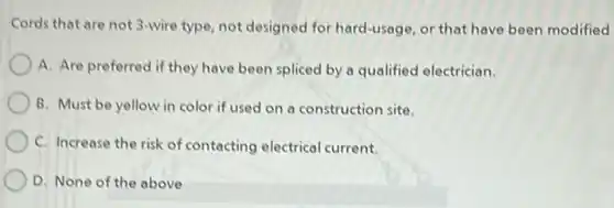 Cords that are not 3-wire type, not designed for hard-usage, or that have been modified
A. Are preferred if they have been spliced by a qualified electrician.
B. Must be yellow in color if used on a construction site.
C. Increase the risk of contacting electrical current.
D. None of the above