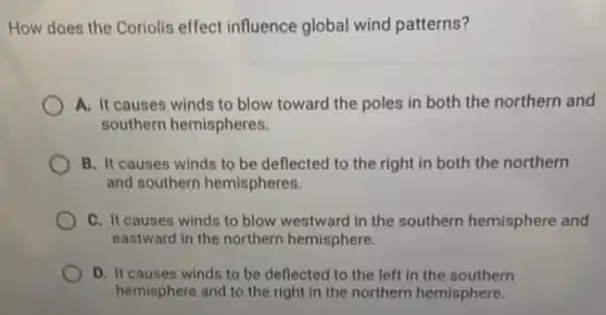 How does the Coriolis effect influence global wind patterns?
A. It causes winds to blow toward the poles in both the northern and
southern hemispheres.
B. It causes winds to be deflected to the right in both the northern
and southern hemispheres.
C. It causes winds to blow westward in the southern hemisphere and
eastward in the northern hemisphere.
D. It causes winds to be deflected to the left in the southern
hemisphere and to the right in the northern hemisphere.